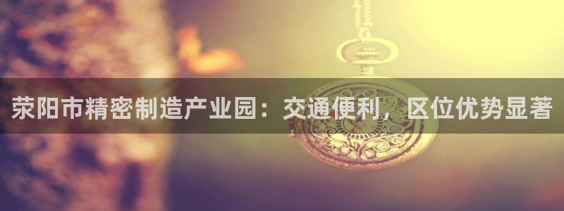 彩神8软件下载：荥阳市精密制造产业园：交通便利，区位优势显著